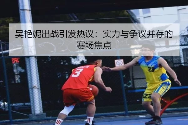 吴艳妮出战引发热议：实力与争议并存的赛场焦点 - kaiyun